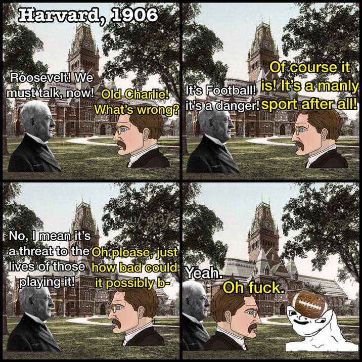 Harvard, 1906 Roosevelt! We Of course it must talk, now! Old Charlie! It's Football! is! It's a manly What's wrong? it's a danger! sport after all! 2244 No, I mean it's u/-et37 a threat to the Oh please, just lives of those how bad could playing it! it possibly b Yeah. Oh f---.