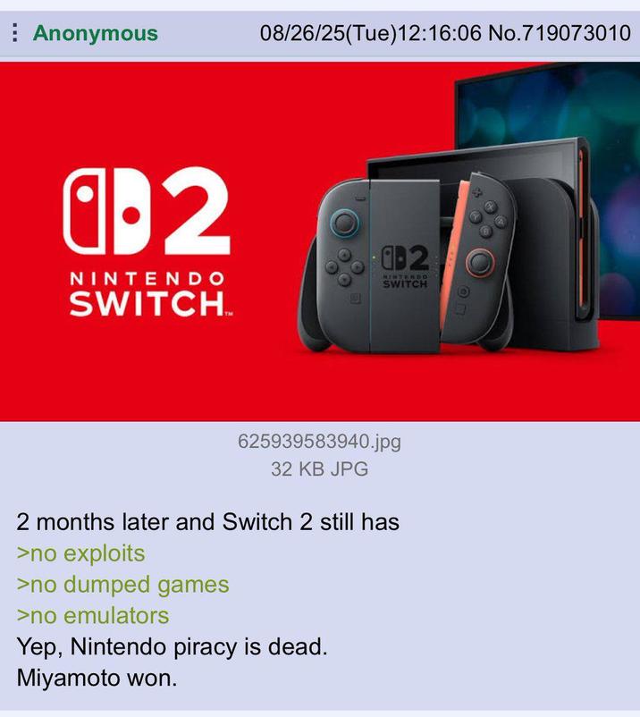 Anonymous 08/26/25(Tue)12:16:06 No.719073010 a⚫2 NINTENDO SWITCH.M 02 NINTENDO SWITCH 625939583940.jpg 32 KB JPG 2 months later and Switch 2 still has >no exploits >no dumped games >no emulators Yep, Nintendo piracy is dead. Miyamoto won.