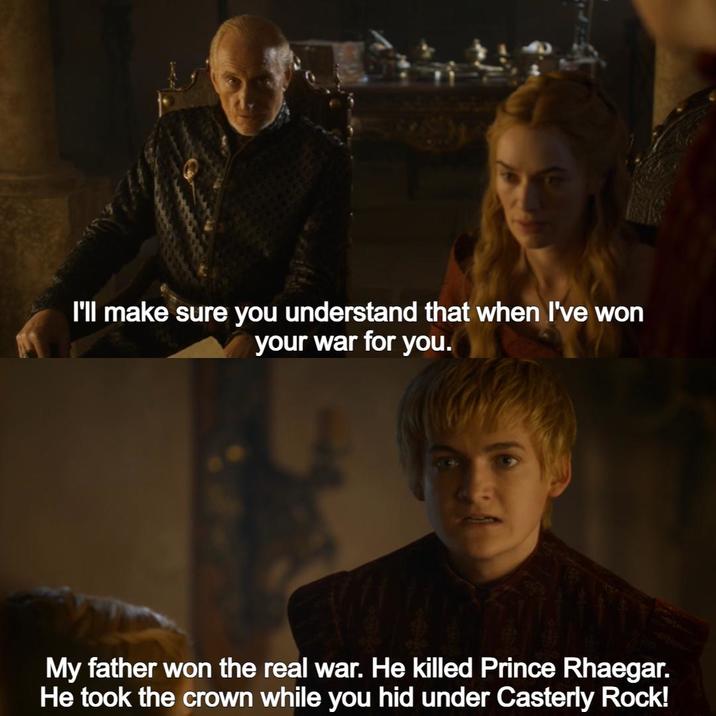 I'll make sure you understand that when I've won your war for you. My father won the real war. He killed Prince Rhaegar. He took the crown while you hid under Casterly Rock!
