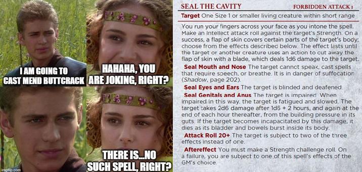 I AM GOING TO HAHAHA, YOU CAST MEND BUTTCRACK ARE JOKING, RIGHT? imgflip.com THERE IS....NO SUCH SPELL, RIGHT? SEAL THE CAVITY FORBIDDEN ATTACK I Target One Size 1 or smaller living creature within short range You run your fingers across your face as you intone the spell. Make an Intellect attack roll against the target's Strength. On a success, a flap of skin covers certain parts of the target's body; choose from the effects described below. The effect lasts until the target or another creature uses an action to cut away the flap of skin with a blade, which deals 1d6 damage to the target. Seal Mouth and Nose The target cannot speak, cast spells that require speech, or breathe. It is in danger of suffocation (Shadow, page 202). Seal Eyes and Ears The target is blinded and deafened. Seal Genitals and Anus The target is impaired When impaired in this way, the target is fatigued and slowed. The target takes 2d6 damage after 1d6 + 2 hours, and again at the end of each hour thereafter, from the building pressure in its guts. If the target becomes incapacitated by this damage, it dies as its bladder and bowels burst inside its body. Attack Roll 20+ The target is subject to two of the three effects instead of one. Aftereffect You must make a Strength challenge roll. On a failure, you are subject to one of this spell's effects of the GM's choice.