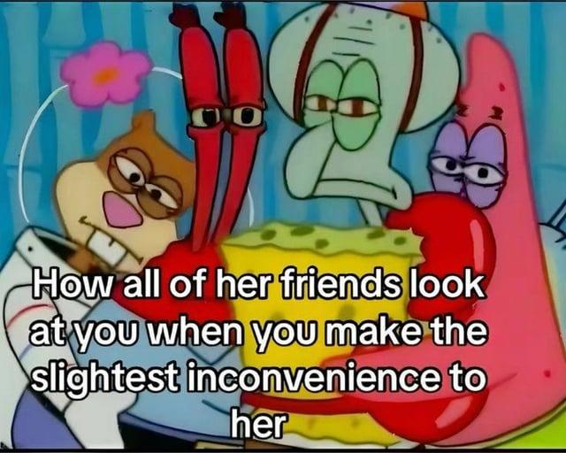 CO How all of her friends look at you when you make the slightest inconvenience to her