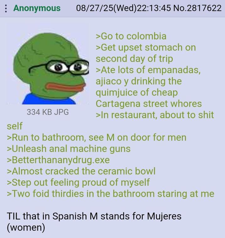 : Anonymous 08/27/25(Wed) 22:13:45 No.2817622 >Go to colombia >Get upset stomach on second day of trip >Ate lots of empanadas, ajiaco y drinking the quimjuice of cheap Cartagena street w----- 334 KB JPG >In restaurant, about to s--- self >Run to bathroom, see M on door for men >Unleash a--- machine guns >Betterthananydrug.exe >Almost cracked the ceramic bowl >Step out feeling proud of myself >Two foid thirdies in the bathroom staring at me TIL that in Spanish M stands for Mujeres (women)