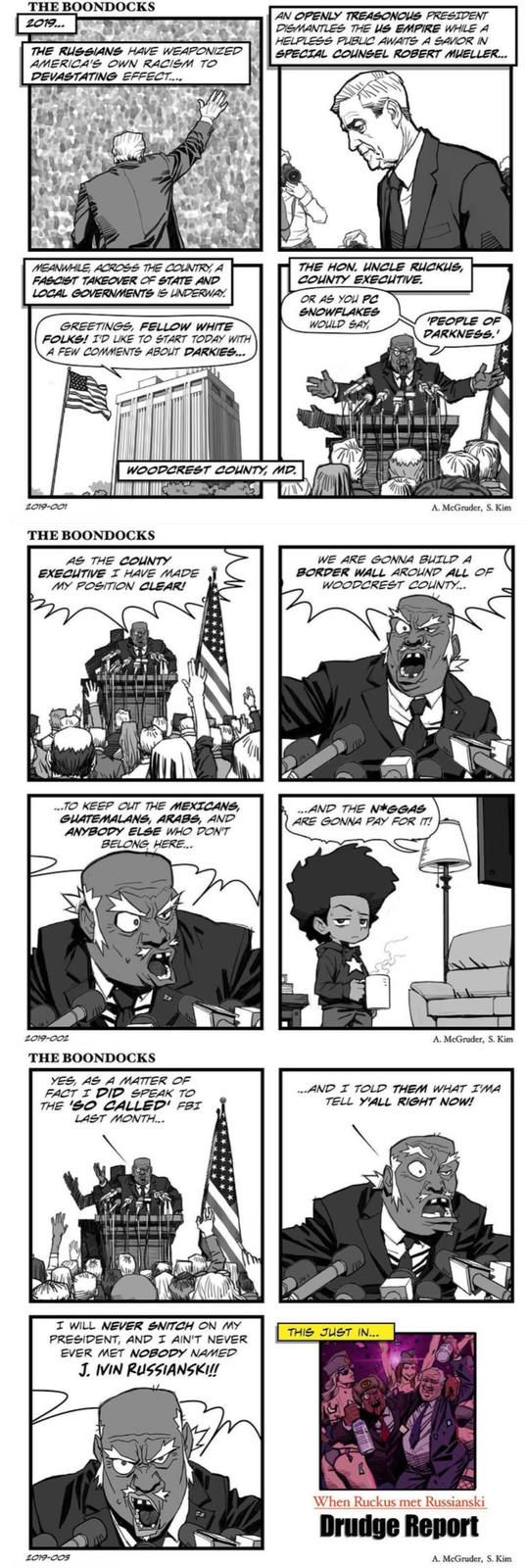 THE BOONDOCKS 2019... THE RUSSIANS HAVE WEAPONIZED AMERICA'S OWN RACISM TO DEVASTATING EFFECT.... AN OPENLY TREASONOUS PRESIDENT DISMANTLES THE US EMPIRE WHILE A HELPLESS PUBLIC AWAITS A SAVIOR IN SPECIAL COUNSEL ROBERT MUELLER... MEANWHILE, ACROSS THE COUNTRY, A FASCIST TAKEOVER OF STATE AND LOCAL GOVERNMENTS IS UNDERWAY. GREETINGS, FELLOW WHITE FOLKS! I'D LIKE TO START TODAY WITH A FEW COMMENTS ABOUT DARKIES... THE HON. UNCLE RUCKUS, COUNTY EXECUTIVE. OR AS YOU PC SNOWFLAKES WOULD SAY PEOPLE OF DARKNESS.' 2019-001 WOODCREST COUNTY, MD. A. McGruder, S. Kim THE BOONDOCKS AS THE COUNTY EXECUTIVE I HAVE MADE MY POSITION CLEAR! WE ARE GONNA BUILD A BORDER WALL AROUND ALL OF WOODCREST COUNTY... ...TO KEEP OUT THE MEXICANS, GUATEMALANS, ARABS, AND ANYBODY ELSE WHO DON'T BELONG HERE... ...AND THE N*GGAS ARE GONNA PAY FOR IT! 2019-002 THE BOONDOCKS YES, AS A MATTER OF FACT I DID SPEAK TO THE 'SO CALLED' FBI LAST MONTH... A. McGruder, S. Kim ...AND I TOLD THEM WHAT I'MA TELL Y'ALL RIGHT NOW! I WILL NEVER SNITCH ON MY PRESIDENT, AND I AIN'T NEVER EVER MET NOBODY NAMED J. IVIN RUSSIANSKI!! 2019-003 THIS JUST IN... When Ruckus met Russianski Drudge Report A. McGruder, S. Kim
