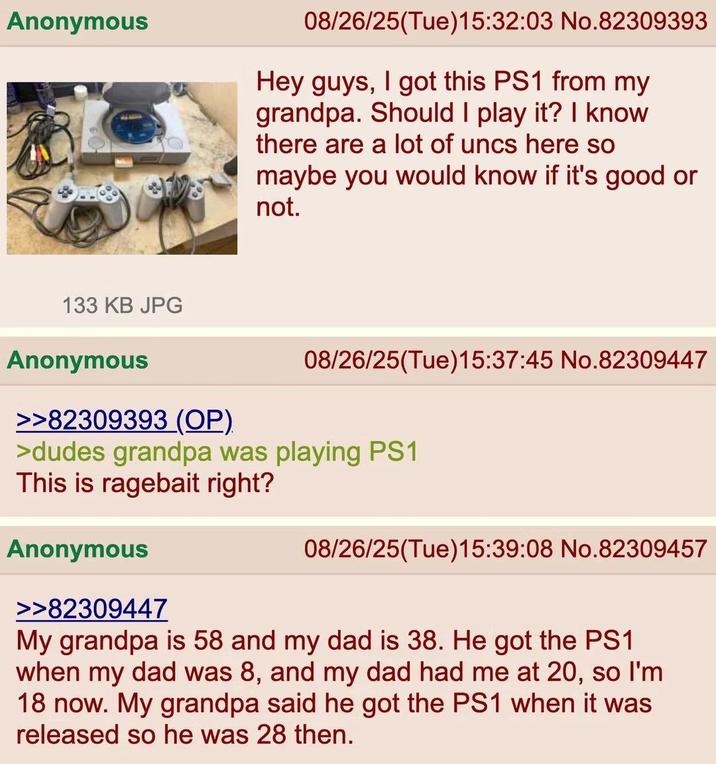 Anonymous 08/26/25(Tue)15:32:03 No.82309393 Hey guys, I got this PS1 from my grandpa. Should I play it? I know there are a lot of uncs here so maybe you would know if it's good or not. 133 KB JPG Anonymous >>82309393 (OP). 08/26/25(Tue)15:37:45 No.82309447 >dudes grandpa was playing PS1 This is ragebait right? Anonymous >>82309447 08/26/25(Tue)15:39:08 No.82309457 My grandpa is 58 and my dad is 38. He got the PS1 when my dad was 8, and my dad had me at 20, so I'm 18 now. My grandpa said he got the PS1 when it was released so he was 28 then.