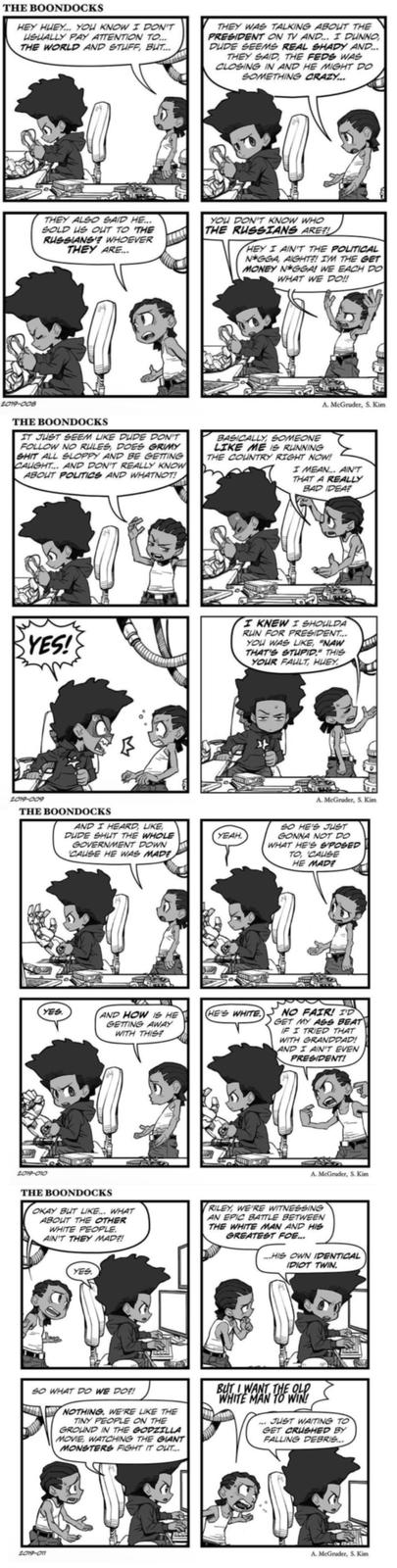 THE BOONDOCKS HEY HUEY... YOU KNOW I DON'T USUALLY PAY ATTENTION TO... THE WORLD AND STUFF, BUT... THEY WAS TALKING ABOUT THE PRESIDENT ON TV AND... I DUNNO DUDE SEEMS REAL SHADY AND... THEY SAID, THE FEDS WAS CLOSING IN AND HE MIGHT DO SOMETHING CRAZY... THEY ALSO SAID HE... SOLD US OUT TO THE RUSSIANS? WHOEVER THEY ARE... YOU DON'T KNOW WHO THE RUSSIANS ARE?! HEY I AIN'T THE POLITICAL N*GGA, AIGHT?! I'M THE GET MONEY N*GGA! WE EACH DO WHAT WE DO!! 2019-008 THE BOONDOCKS IT JUST SEEM LIKE DUDE DON'T FOLLOW NO RULES, DOES GRIMY S--- ALL SLOPPY AND BE GETTING CAUGHT... AND DON'T REALLY KNOW ABOUT POLITICS AND WHATNOT! A. McGruder, S. Kim BASICALLY, SOMEONE LIKE ME IS RUNNING THE COUNTRY RIGHT NOW! I MEAN... AIN'T THAT A REALLY BAD IDEA? YES! I KNEW I SHOULDA RUN FOR PRESIDENT... YOU WAS LIKE, "NAW THAT'S STUPID." THIS YOUR FAULT, HUEY 2019-009 THE BOONDOCKS AND I HEARD, LIKE, DUDE SHUT THE WHOLE GOVERNMENT DOWN 'CAUSE HE WAS MADE УЕАН. YES AND HOW IS HE GETTING AWAY WITH THIS? HE'S WHITE A. McGruder, S. Kim SO HE'S JUST GONNA NOT DO WHAT HE'S S'POSED TO, 'CAUSE HE MADE NO FAIR! I'D GET MY ASS BEAT IF I TRIED THAT WITH GRANDDAD! AND I AIN'T EVEN PRESIDENT! 2019-010 THE BOONDOCKS OKAY BUT LIKE... WHAT ABOUT THE OTHER WHITE PEOPLE. AIN'T THEY MADE! A. McGruder, S. Kim RILEY, WE'RE WITNESSING AN EPIC BATTLE BETWEEN THE WHITE MAN AND HIS GREATEST FOE... ...HIS OWN IDENTICAL IDIOT TWIN. YES SO WHAT DO WE DO! NOTHING. WE'RE LIKE THE TINY PEOPLE ON THE GROUND IN THE GODZILLA MOVIE, WATCHING THE GIANT MONSTERS FIGHT IT OUT... BUT I WANT THE OLD WHITE MAN TO WIN! ...JUST WAITING TO GET CRUSHED BY FALLING DEBRIS... 2019-011 A. McGruder, S. Kim