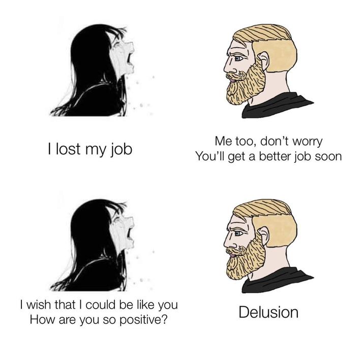 I lost my job I wish that I could be like you How are you so positive? Me too, don't worry You'll get a better job soon Delusion