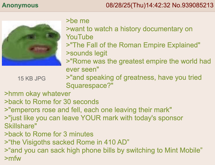 Anonymous 15 KB JPG >be me 08/28/25(Thu)14:42:32 No.939085213 >want to watch a history documentary on YouTube >"The Fall of the Roman Empire Explained" >sounds legit >"Rome was the greatest empire the world had ever seen" >"and speaking of greatness, have you tried Squarespace?" >hmm okay whatever >back to Rome for 30 seconds >"emperors rose and fell, each one leaving their mark" >"just like you can leave YOUR mark with today's sponsor Skillshare" >back to Rome for 3 minutes >"the Visigoths sacked Rome in 410 AD" >"and you can sack high phone bills by switching to Mint Mobile" >mfw