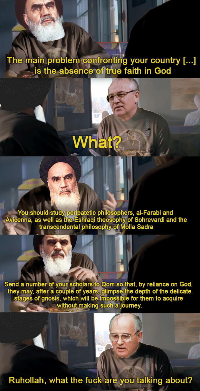 The main problem confronting your country [...] is the absence of true faith in God What? You should study peripatetic philosophers, al-Farabi and Avicenna, as well as the Eshraqi theosophy of Sohrevardi and the transcendental philosophy of Molla Sadra Send a number of your scholars to Qom so that, by reliance on God, they may, after a couple of years, glimpse the depth of the delicate stages of gnosis, which will be impossible for them to acquire without making such a journey. Ruhollah, what the f--- are you talking about?