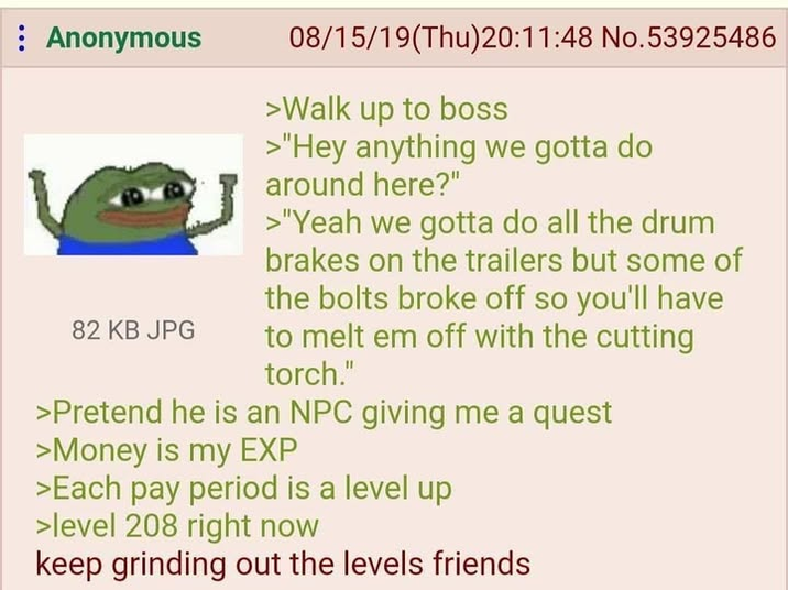 : Anonymous 82 KB JPG 08/15/19(Thu)20:11:48 No.53925486 >Walk up to boss >"Hey anything we gotta do around here?" >"Yeah we gotta do all the drum brakes on the trailers but some of the bolts broke off so you'll have to melt em off with the cutting torch." >Pretend he is an NPC giving me a quest >Money is my EXP >Each pay period is a level up >level 208 right now keep grinding out the levels friends