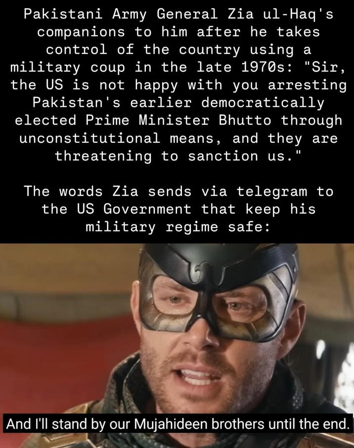 Pakistani Army General Zia ul-Haq's companions to him after he takes control of the country using a military coup in the late 1970s: "Sir, the US is not happy with you arresting Pakistan's earlier democratically elected Prime Minister Bhutto through unconstitutional means, and they are threatening to sanction us." The words Zia sends via telegram to the US Government that keep his military regime safe: And I'll stand by our Mujahideen brothers until the end.