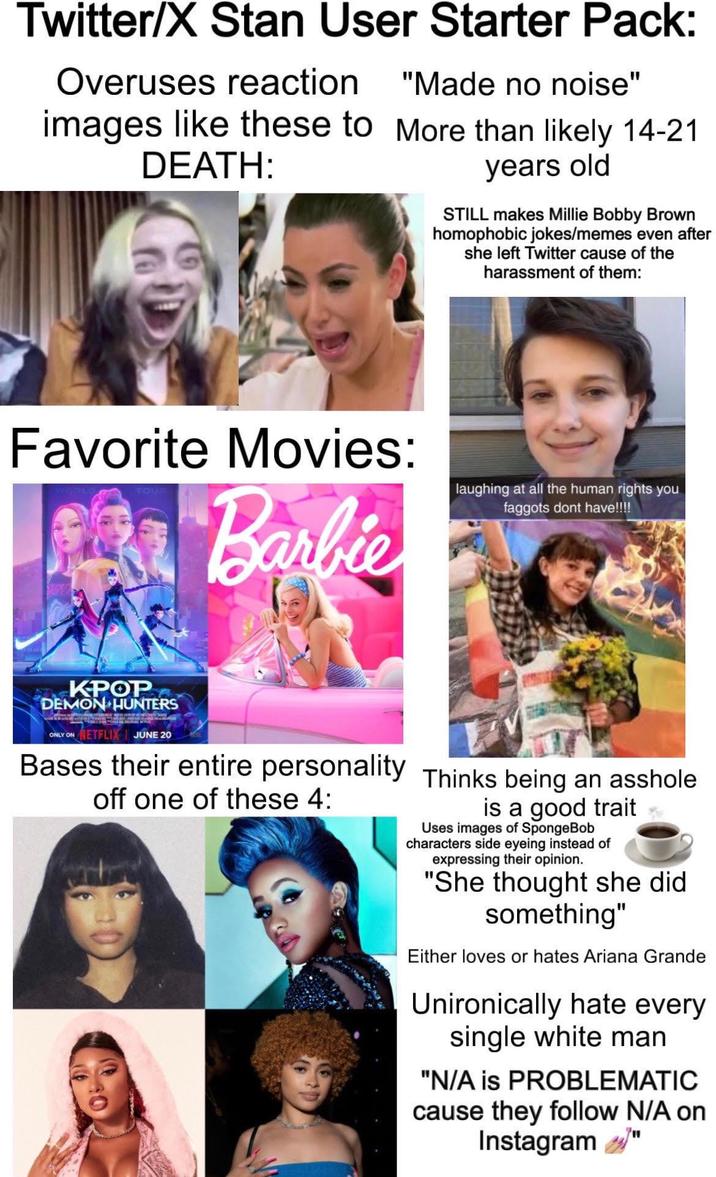 Twitter/X Stan User Starter Pack: Overuses reaction images like these to DEATH: "Made no noise" More than likely 14-21 years old STILL makes Millie Bobby Brown homophobic jokes/memes even after she left Twitter cause of the harassment of them: Favorite Movies: Barbie laughing at all the human rights you f------ dont have!!!! KPOP DEMON HUNTERS ONLY ON NETFLIX | JUNE 20 Bases their entire personality Thinks being an a------ off one of these 4: is a good trait Uses images of SpongeBob characters side eyeing instead of expressing their opinion. "She thought she did something" Either loves or hates Ariana Grande Unironically hate every single white man "N/A is PROBLEMATIC cause they follow N/A on Instagram