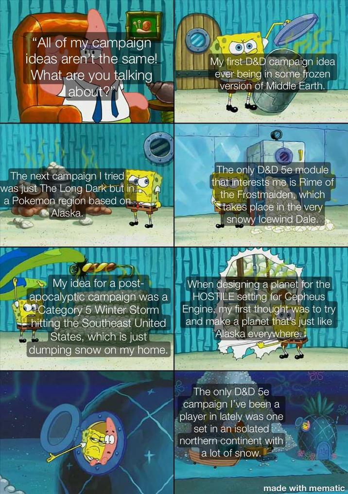"All of my campaign ideas aren't the same! What are you talking about?" My first D&D campaign idea ever being in some frozen version of Middle Earth. The next campaign I tried was just The Long Dark but in a Pokemon region based on Alaska. The only D&D 5e module that interests me is Rime of the Frostmaiden, which takes place in the very snowy Icewind Dale. ve My idea for a post- apocalyptic campaign was a Category 5 Winter Storm hitting the Southeast United States, which is just dumping snow on my home. When designing a planet for the HOSTILE setting for Cepheus Engine, my first thought was to try and make a planet that's just like Alaska everywhere.li The only D&D 5e campaign I've been a player in lately was one set in an isolated northern continent with a lot of snow. made with mematic