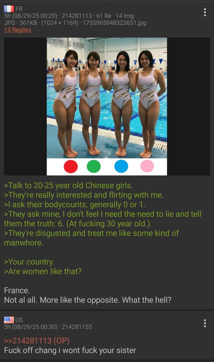 FR 5h (08/29/25 00:29) 214281113.61 Re. 14 Img JPG 361KB (1024 × 1169) - 1755965948323651.jpg 13 Replies A ● ● ● >Talk to 20-25 year old Chinese girls. >They're really interested and flirting with me. >I ask their bodycounts, generally 0 or 1. >They ask mine, I don't feel I need the need to lie and tell them the truth: 6. (At f------ 30 year old.) >They're disgusted and treat me like some kind of manwhore. >Your country. >Are women like that? France. Not al all. More like the opposite. What the hell? US . 5h (08/29/25 00:30) 214281155 >>214281113 (OP) F--- off chang i wont f--- your sister