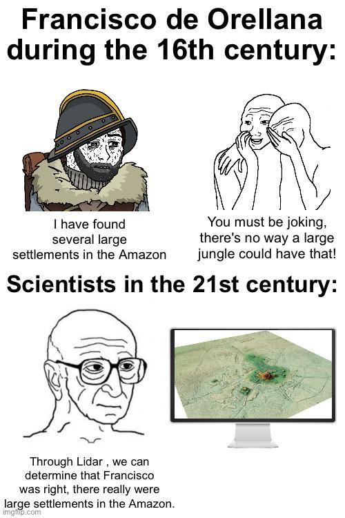 Francisco de Orellana during the 16th century: I have found several large settlements in the Amazon You must be joking, there's no way a large jungle could have that! Scientists in the 21st century: Through Lidar, we can determine that Francisco was right, there really were large settlements in the Amazon. imgflip.com
