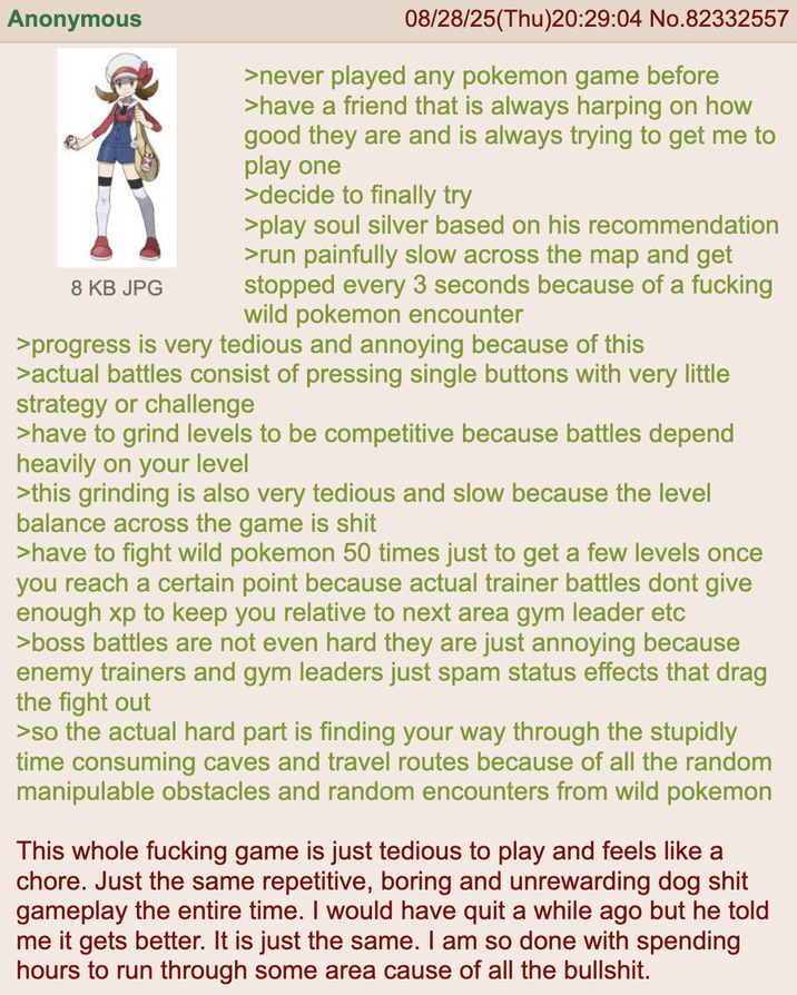 Anonymous 8 KB JPG 08/28/25(Thu)20:29:04 No.82332557 >never played any pokemon game before >have a friend that is always harping on how good they are and is always trying to get me to play one >decide to finally try >play soul silver based on his recommendation >run painfully slow across the map and get stopped every 3 seconds because of a f------ wild pokemon encounter >progress is very tedious and annoying because of this >actual battles consist of pressing single buttons with very little strategy or challenge >have to grind levels to be competitive because battles depend heavily on your level >this grinding is also very tedious and slow because the level balance across the game is s--- >have to fight wild pokemon 50 times just to get a few levels once you reach a certain point because actual trainer battles dont give enough xp to keep you relative to next area gym leader etc >boss battles are not even hard they are just annoying because enemy trainers and gym leaders just spam status effects that drag the fight out >so the actual hard part is finding your way through the stupidly time consuming caves and travel routes because of all the random manipulable obstacles and random encounters from wild pokemon This whole f------ game is just tedious to play and feels like a chore. Just the same repetitive, boring and unrewarding dog s--- gameplay the entire time. I would have quit a while ago but he told me it gets better. It is just the same. I am so done with spending hours to run through some area cause of all the b-------.