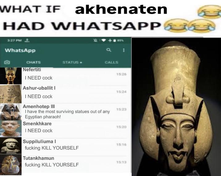 WHAT IF akhenaten HAD WHATSAPP 3:27 PM WhatsApp CHATS Nefertiti I NEED c--- Ashur-uballit I STATUS- CALLS 15:26 15:24 I NEED c--- Amenhotep III 15:23 I have the most surviving statues out of any Egyptian pharaoh! Smenkhkare 1520 I NEED c--- Suppiluliuma l 15:16 f------ KILL YOURSELF Tutankhamun 15:13 f------ KILL YOURSELF