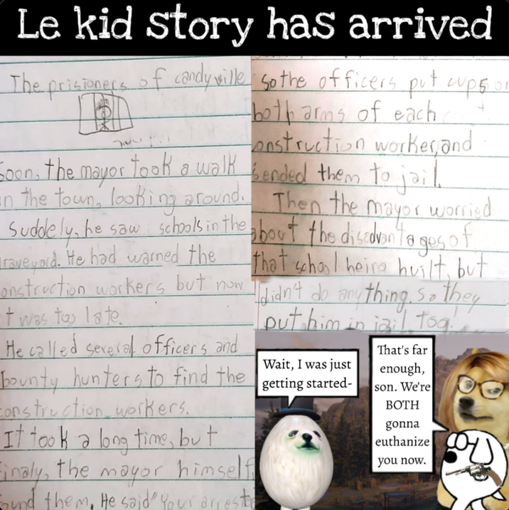 Le kid story has arrived The prisioners of candy wille So the officers put cups. w ', ! both arms of each construction worker,and Soon, the mayor took a walk bended them to jail. an the town, looking around. Then the mayor worried Suddely, he saw schools in the about the disadvantages of raveyard. He had warned the that school heire huilt, but onstruction workers but now I didn't do anything, so they t was too late He called several officers and bounty hunters to find the Construction workers. It took a long time, but Finaly, the mayor himself bund them. He said" Your arreste put him in iail tog Wait, I was just getting started- That's far enough, son. We're BOTH gonna euthanize you now.