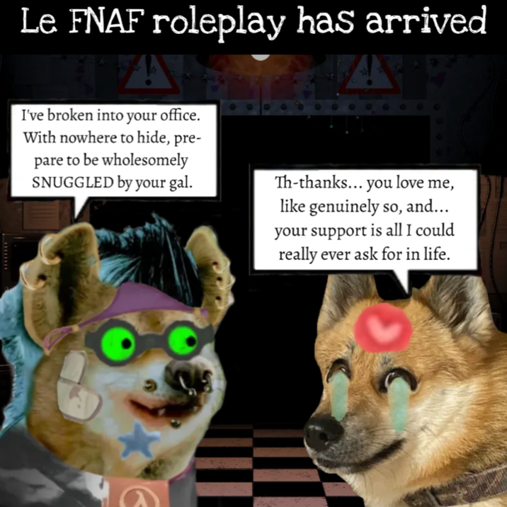 Le FNAF roleplay has arrived I've broken into your office. With nowhere to hide, pre- pare to be wholesomely SNUGGLED by your gal. Th-thanks... you love me, like genuinely so, and... your support is all I could really ever ask for in life.