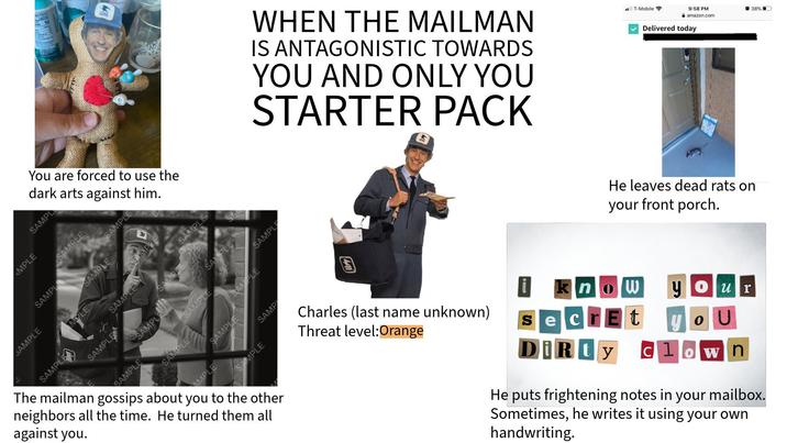 ries 50 You are forced to use the dark arts against him. MPLE SAMPL SAMPLE WHEN THE MAILMAN IS ANTAGONISTIC TOWARDS YOU AND ONLY YOU STARTER PACK SAMPL SAMPLE SAMPLE SAMPLE MOLE SAMPLA The mailman gossips about you to the other neighbors all the time. He turned them all against you. SAMPLE SAMPLE SAMPLE SAMPLE SAMPLE SAMPLE SAMPLE SAMPLE SAMPLE SAMPLE SAMPLE AMPLE SAMP SAMPLE T-Mobile 9:58 PM amazon.com Delivered today He leaves dead rats on your front porch. Charles (last name unknown) Threat level:Orange know SecrEt DiRty your o U Cl wn He puts frightening notes in your mailbox. Sometimes, he writes it using your own handwriting. 38% ■