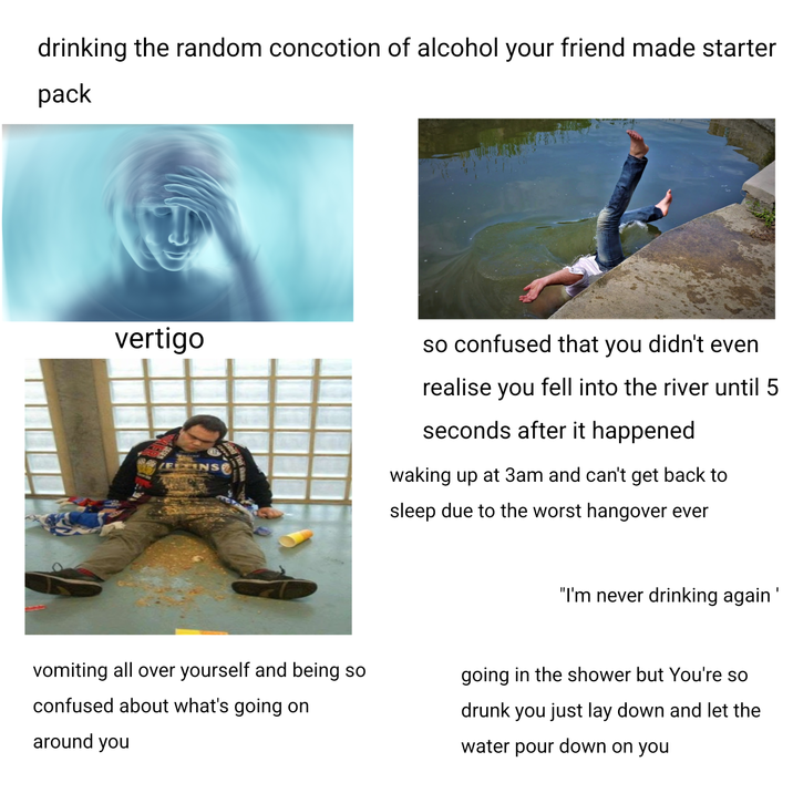 drinking the random concotion of alcohol your friend made starter pack vertigo ELENS so confused that you didn't even realise you fell into the river until 5 seconds after it happened waking up at 3am and can't get back to sleep due to the worst hangover ever vomiting all over yourself and being so confused about what's going on around you "I'm never drinking again' going in the shower but You're so drunk you just lay down and let the water pour down on you