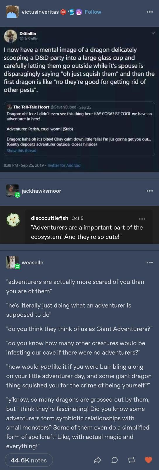 victusinveritas 601 Follow DrSinBin @DrSinBin I now have a mental image of a dragon delicately scooping a D&D party into a large glass cup and carefully letting them go outside while it's spouse is disparagingly saying "oh just squish them" and then the first dragon is like "no they're good for getting rid of other pests". The Tell-Tale Hoort @SevenCubed - Sep 25 Dragon: oh! Jeez I didn't even see this thing here HAY CORA? BE COOL we have an adventurer in here! Adventurer: Perish, cruel worm! (Stab) Dragon: haha oh it's bitey! Okay calm down little fella! I'm jus gonna get you out... (Gently deposits adventurer outside, closes hillside) Show this thread 8:38 PM Sep 25, 2019 Twitter for Android jackhawksmoor discocuttlefish Oct 5 "Adventurers are a important part of the ecosystem! And they're so cute!" weaselle "adventurers are actually more scared of you than you are of them" "he's literally just doing what an adventurer is supposed to do" "do you think they think of us as Giant Adventurers?" "do you know how many other creatures would be infesting our cave if there were no adventurers?" "how would you like it if you were bumbling along on your little adventurer day, and some giant dragon thing squished you for the crime of being yourself?" "y'know, so many dragons are grossed out by them, but i think they're fascinating! Did you know some adventurers form symbiotic relationships with small monsters? Some of them even do a simplified form of spellcraft! Like, with actual magic and everything!" 44.6K notes on
