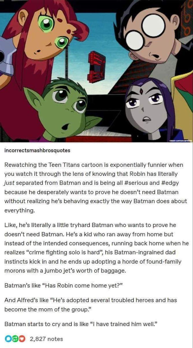 CREDIT CARTOON NETH incorrectsmashbrosquotes Rewatching the Teen Titans cartoon is exponentially funnier when you watch it through the lens of knowing that Robin has literally just separated from Batman and is being all #serious and #edgy because he desperately wants to prove he doesn't need Batman without realizing he's behaving exactly the way Batman does about everything. Like, he's literally a little tryhard Batman who wants to prove he doesn't need Batman. He's a kid who ran away from home but instead of the intended consequences, running back home when he realizes "crime fighting solo is hard", his Batman-ingrained dad instincts kick in and he ends up adopting a horde of found-family morons with a jumbo jet's worth of baggage. Batman's like "Has Robin come home yet?" And Alfred's like "He's adopted several troubled heroes and has become the mom of the group." Batman starts to cry and is like "I have trained him well." 000 2,827 notes
