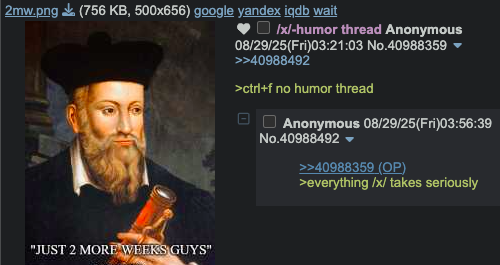 2mw.png (756 KB, 500x656) google yandex iqdb wait /x/-humor thread Anonymous 08/29/25(Fri)03:21:03 No.40988359 ▼ >>40988492 >ctrl+f no humor thread Anonymous 08/29/25(Fri)03:56:39 No.40988492 ▼ >>40988359 (OP) >everything /x/ takes seriously "JUST 2 MORE WEEKS GUYS"