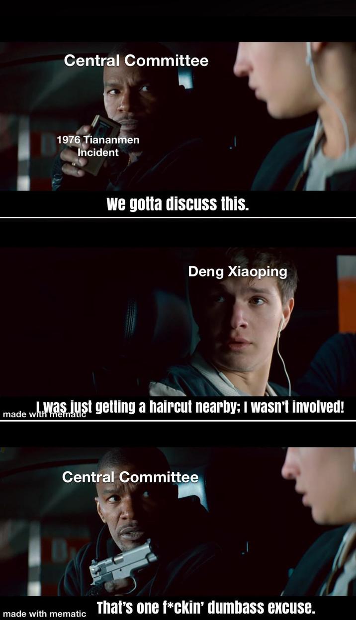 Central Committee 1976 Tiananmen Incident We gotta discuss this. Deng Xiaoping I was just getting a haircut nearby: I wasn't involved! made with mematic Central Committee That's one f*ckin' dumbass excuse. made with mematic