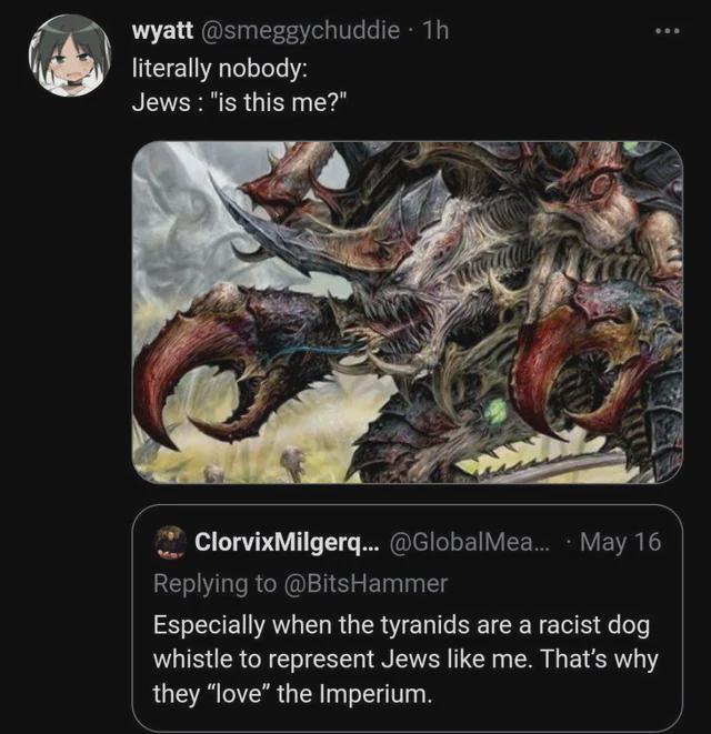 wyatt @smeggychuddie - 1h literally nobody: Jews: "is this me?" ClorvixMilgerq... @GlobalMea... May 16 Replying to @BitsHammer Especially when the tyranids are a racist dog whistle to represent Jews like me. That's why they "love" the Imperium.