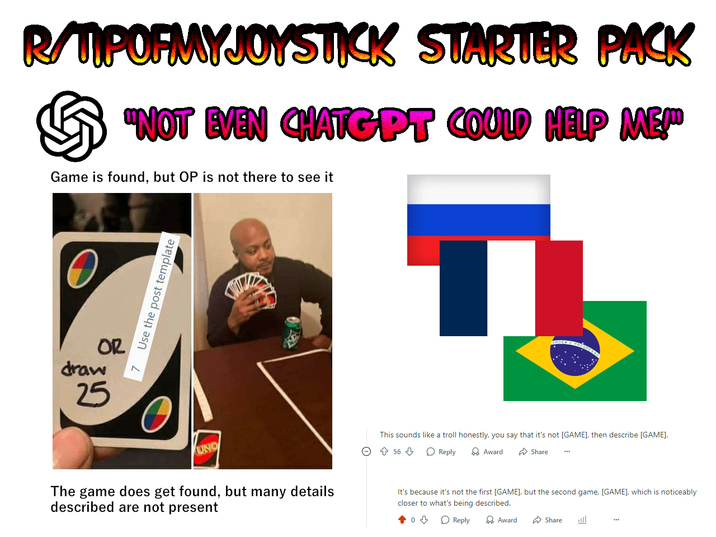 R/TIPOFMYJOYSTICK STARTER PACK "NOT EVEN CHATGPT COULD HELP ME!" Game is found, but OP is not there to see it Use the post template T draw OR 25 UNO The game does get found, but many details described are not present This sounds like a troll honestly, you say that it's not [GAME], then describe [GAME]. ○ ↑ 56 ⇓ ◇ Reply → Award Share It's because it's not the first [GAME], but the second game, [GAME], which is noticeably closer to what's being described. Reply Award Share 业