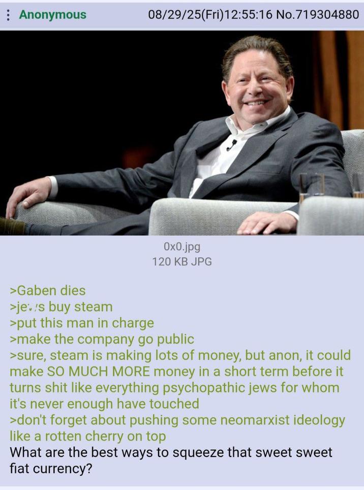 Anonymous 08/29/25(Fri)12:55:16 No.719304880 0x0.jpg 120 KB JPG >Gaben dies >jes buy steam >put this man in charge >make the company go public >sure, steam is making lots of money, but anon, it could make SO MUCH MORE money in a short term before it turns s--- like everything psychopathic jews for whom it's never enough have touched >don't forget about pushing some neomarxist ideology like a rotten cherry on top What are the best ways to squeeze that sweet sweet fiat currency?