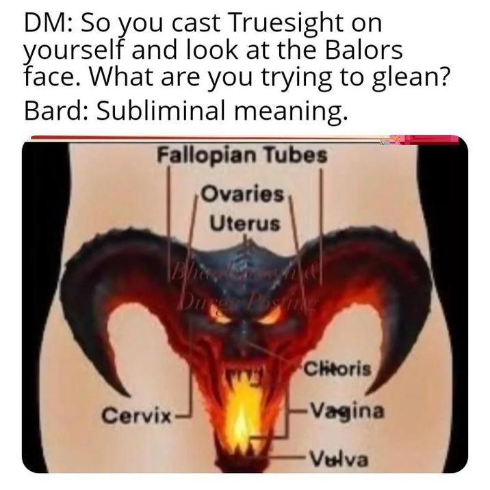 DM: So you cast Truesight on yourself and look at the Balors face. What are you trying to glean? Bard: Subliminal meaning. Fallopian Tubes Ovaries, Uterus Dure Postin Chitoris C------ -Vagina Vulva