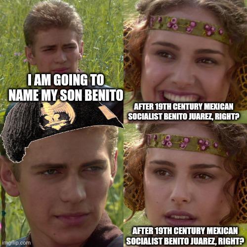 I AM GOING TO NAME MY SON BENITO AFTER 19TH CENTURY MEXICAN SOCIALIST BENITO JUAREZ, RIGHT? imgflip.com AFTER 19TH CENTURY MEXICAN SOCIALIST BENITO JUAREZ, RIGHT?