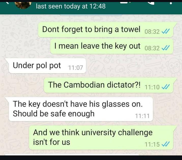 last seen today at 12:48 Dont forget to bring a towel 08:32 I mean leave the key out 08:32 Under pol pot 11:07 The Cambodian dictator?! 11:10 The key doesn't have his glasses on. Should be safe enough 11:11 And we think university challenge isn't for us 11:15