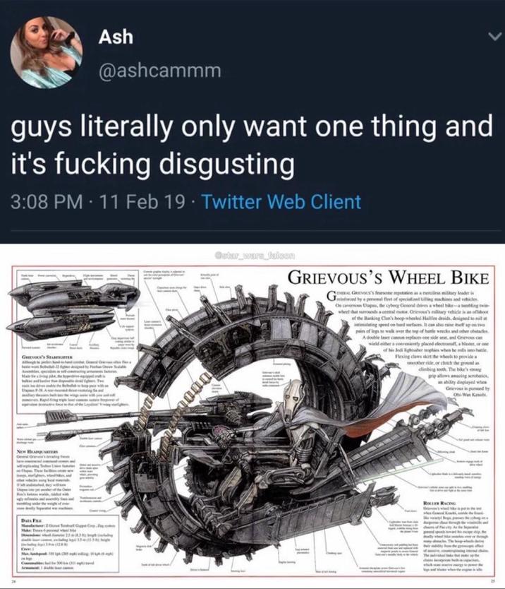 Ash @ashcammm guys literally only want one thing and it's f------ disgusting 3:08 PM - 11 Feb 19 Twitter Web Client GRIEVOUS'S STARTE Although be peelers hand-hand on Gel Genes Up P38 Ang NEW HEADQUARTERS Up These facts a Capito yet another of the Over 24 DAES FILE Mar 2.Got Tonbell Copa Corp.Zgyen Ove Max. landed 330 g 205 ping 10 ph (5) @star_wars_falcon GRIEVOUS'S WHEEL BIKE GRIEVOUS's fearsome reputation as a merciless military leader is Greinforced by a personal fleet of specialized killing machines and vehicles On cavernous Utapu, the cyborg General drives a wheel bike-a tumbling twin- wheel that surrounds a central motor. Grievous's military vehicle is an offshoot of the Banking Clan's hoop-wheeled Hailfire droids, designed to roll at intimidating speed on hard surfaces. It can also raise itself up on two pairs of legs to walk over the top of battle wrecks and other obstacles A double laser canon replaces one side seat, a and Grievous ca wield either a conveniently placed electrostaff, a blaster, or one of his Jedi lightsaber trophies when he rolls imo battle. Flexing claws skirt the wheels to provide a smoother ride, or clutch the ground as climbing teeth. The bike's strong grip allows amazing acrobatics, an ability displayed whee Grievous is pursued by Obi-Wan Kenobi 0000 ROLLER RACING Grew's who he is the s when General Ke,de the land phate the vid legs and her when the engine is ide