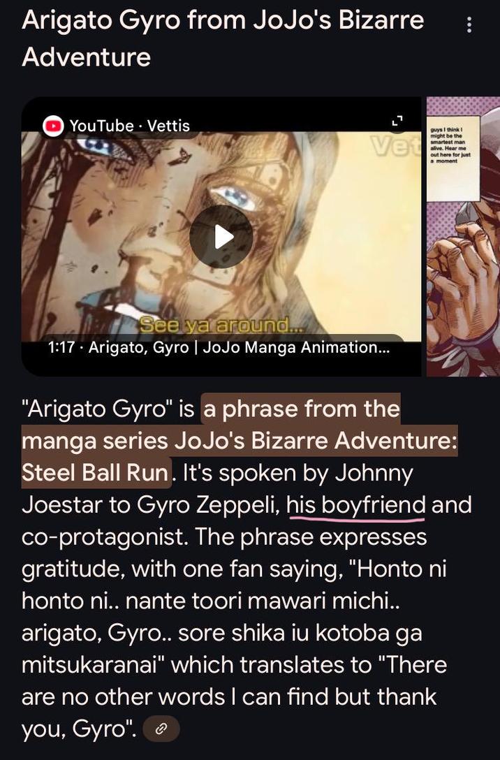 Arigato Gyro from JoJo's Bizarre Adventure YouTube Vettis . Vet guys I think I might be the smartest man alive. Hear me out here for just a moment See ya around.... 1:17 Arigato, Gyro | JoJo Manga Animation... "Arigato Gyro" is a phrase from the manga series JoJo's Bizarre Adventure: Steel Ball Run. It's spoken by Johnny Joestar to Gyro Zeppeli, his boyfriend and co-protagonist. The phrase expresses gratitude, with one fan saying, "Honto ni honto ni.. nante toori mawari michi.. arigato, Gyro.. sore shika iu kotoba ga mitsukaranai" which translates to "There are no other words I can find but thank you, Gyro".