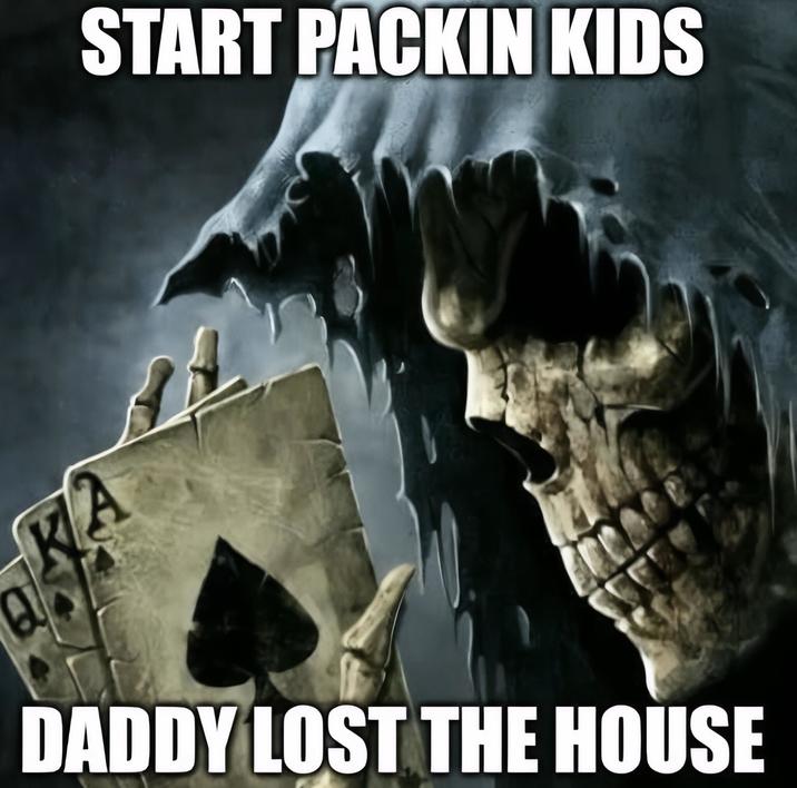 START PACKIN KIDS DADDY LOST THE HOUSE