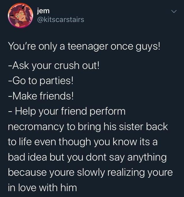 jem @kitscarstairs > You're only a teenager once guys! -Ask your crush out! -Go to parties! -Make friends! - Help your friend perform necromancy to bring his sister back to life even though you know its a bad idea but you dont say anything because youre slowly realizing youre in love with him