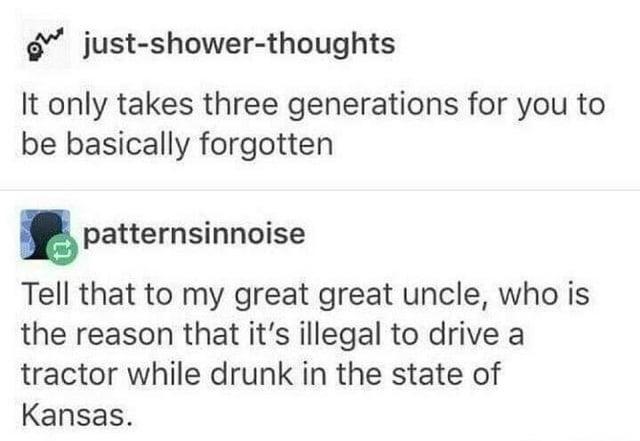just-shower-thoughts It only takes three generations for you to be basically forgotten patternsinnoise Tell that to my great great uncle, who is the reason that it's illegal to drive a tractor while drunk in the state of Kansas.