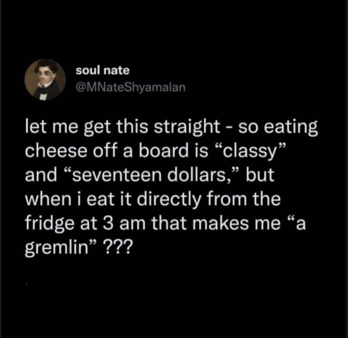 soul nate @MNateShyamalan let me get this straight - so eating cheese off a board is "classy" and "seventeen dollars," but when i eat it directly from the fridge at 3 am that makes me "a gremlin" ???