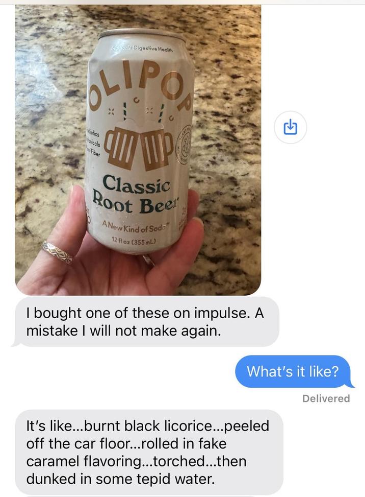 Supports Digestive Health OLIPO biotics hanicals Fiber P Classic Root Beer A New Kind of Soda 12 fl oz (355 mL) I bought one of these on impulse. A mistake I will not make again. G What's it like? Delivered It's like...burnt black licorice...peeled off the car floor...rolled in fake caramel flavoring...torched...then dunked in some tepid water.