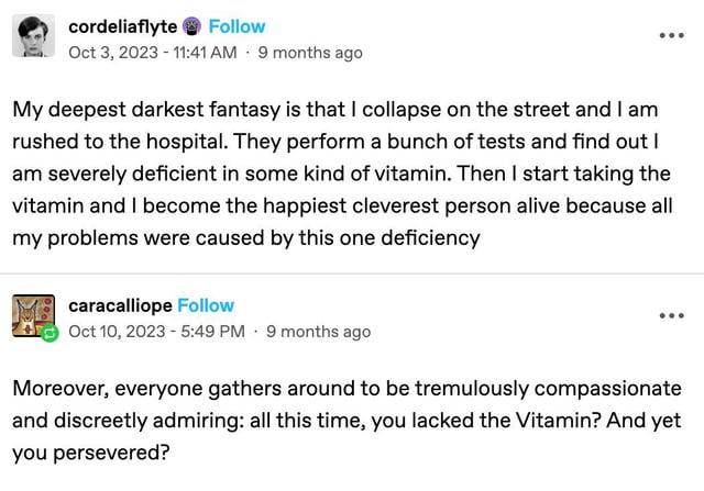 cordeliaflyte Follow Oct 3, 2023 - 11:41 AM 9 months ago My deepest darkest fantasy is that I collapse on the street and I am rushed to the hospital. They perform a bunch of tests and find out I am severely deficient in some kind of vitamin. Then I start taking the vitamin and I become the happiest cleverest person alive because all my problems were caused by this one deficiency caracalliope Follow Oct 10, 2023 - 5:49 PM 9 months ago Moreover, everyone gathers around to be tremulously compassionate and discreetly admiring: all this time, you lacked the Vitamin? And yet you persevered?