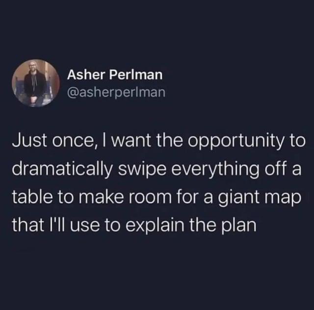 15 Asher Perlman @asherperlman Just once, I want the opportunity to dramatically swipe everything off a table to make room for a giant map that I'll use to explain the plan
