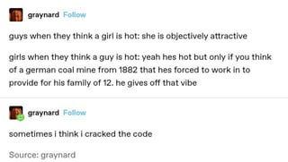 graynard Follow guys when they think a girl is hot: she is objectively attractive girls when they think a guy is hot: yeah hes hot but only if you think of a german coal mine from 1882 that hes forced to work in to provide for his family of 12. he gives off that vibe graynard Follow sometimes i think i cracked the code Source: graynard