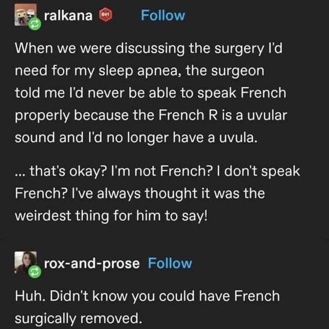 ralkana Follow When we were discussing the surgery I'd need for my sleep apnea, the surgeon told me I'd never be able to speak French properly because the French R is a uvular sound and I'd no longer have a uvula. ... that's okay? I'm not French? I don't speak French? I've always thought it was the weirdest thing for him to say! rox-and-prose Follow Huh. Didn't know you could have French surgically removed.