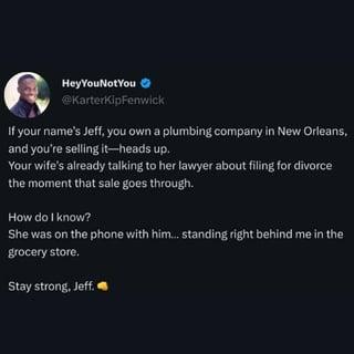Hey YouNotYou @KarterKipFenwick If your name's Jeff, you own a plumbing company in New Orleans, and you're selling it-heads up. Your wife's already talking to her lawyer about filing for divorce the moment that sale goes through. How do I know? She was on the phone with him... standing right behind me in the grocery store. Stay strong, Jeff.