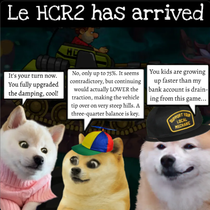 Le HCR2 has arrived It's your turn now. You fully upgraded the damping, cool! HO No, only up to 75%. It seems contradictory, but continuing would actually LOWER the traction, making the vehicle tip over on very steep hills. A three-quarter balance is key. You kids are growing up faster than my bank account is drain- ing from this game... SUPPORT YOUR LOCAL MECHANIC