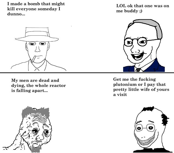 I made a bomb that might kill everyone someday I dunno... LOL ok that one was on me buddy ;) لله My men are dead and dying, the whole reactor is falling apart... Get me the f------ plutonium or I pay that pretty little wife of yours a visit