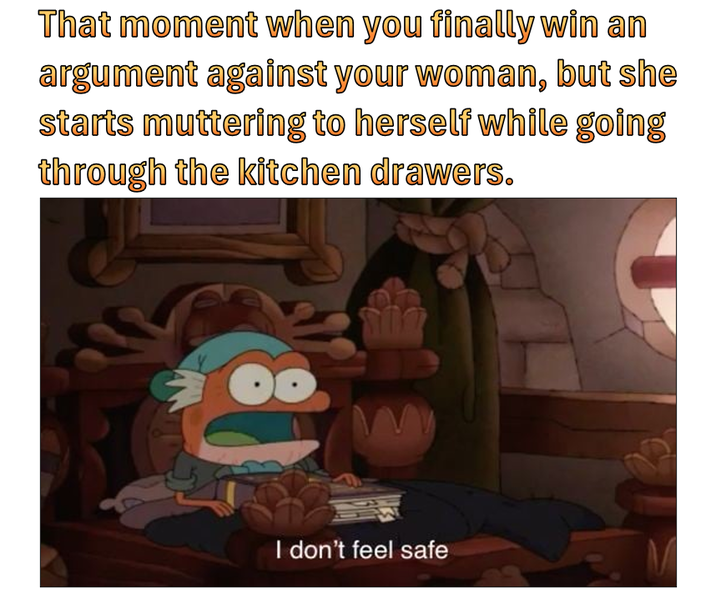 That moment when you finally win an argument against your woman, but she starts muttering to herself while going through the kitchen drawers. I don't feel safe