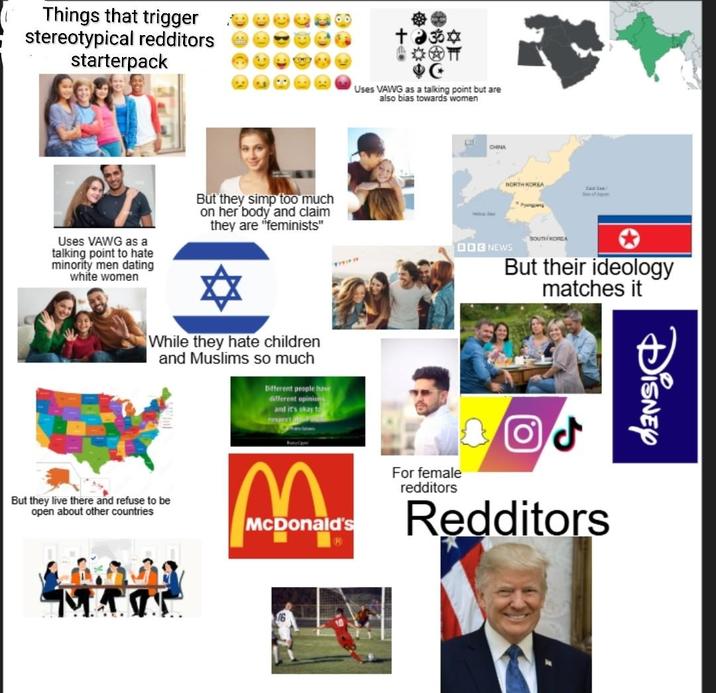 Things that trigger stereotypical redditors starterpack Uses VAWG as a talking point to hate minority men dating white women But they simp too much on her body and claim they are "feminists" +35✡ 40 Uses VAWG as a talking point but are also bias towards women While they hate children and Muslims so much Different people have different opinions and it's okay to respect But they live there and refuse to be open about other countries McDonald's D CHINA NORTH KOREA See of SOUTH KOREA DOG NEWS But their ideology matches it For female redditors Redditors Disney